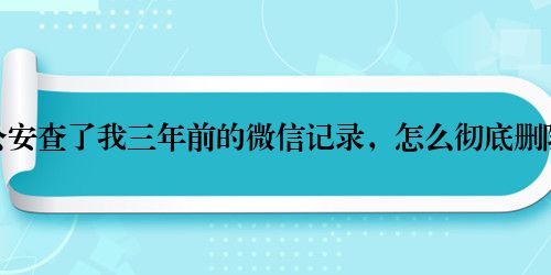 公安查了我三年前的微信记录，怎么彻底删除