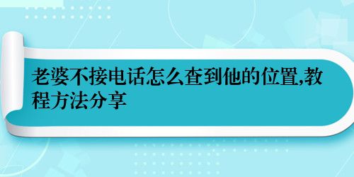 老婆不接电话怎么查到他的位置,教程方法分享
